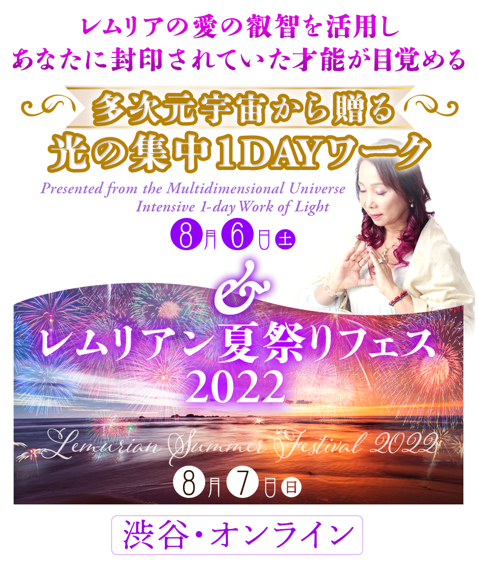 レムリアの愛の叡智を活用し
あなたに封印されていた才能が目覚める
8月6日（土）
多次元宇宙から贈る光の集中
1DAYワーク
&
8月7日（日）
レムリアン夏祭りフェス
2022
